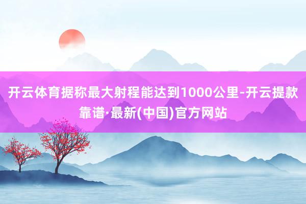 开云体育据称最大射程能达到1000公里-开云提款靠谱·最新(中国)官方网站