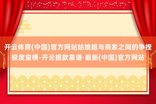 开云体育(中国)官方网站姑娘姐与商家之间的争捏极度蛮横-开云提款靠谱·最新(中国)官方网站
