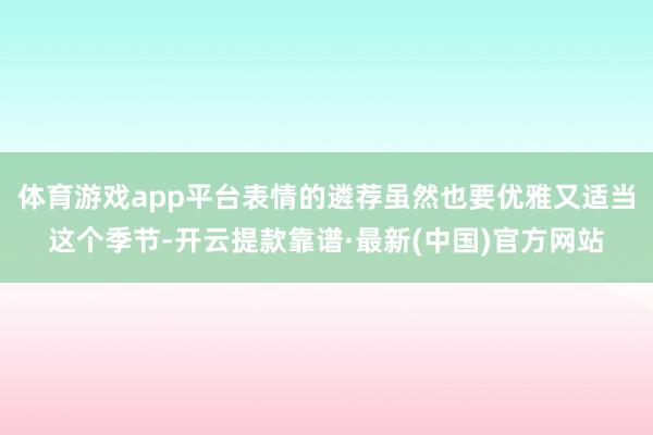 体育游戏app平台表情的遴荐虽然也要优雅又适当这个季节-开云提款靠谱·最新(中国)官方网站