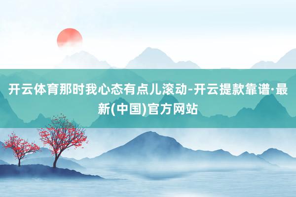 开云体育那时我心态有点儿滚动-开云提款靠谱·最新(中国)官方网站