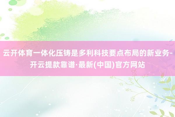 云开体育一体化压铸是多利科技要点布局的新业务-开云提款靠谱·最新(中国)官方网站