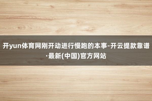 开yun体育网刚开动进行慢跑的本事-开云提款靠谱·最新(中国)官方网站