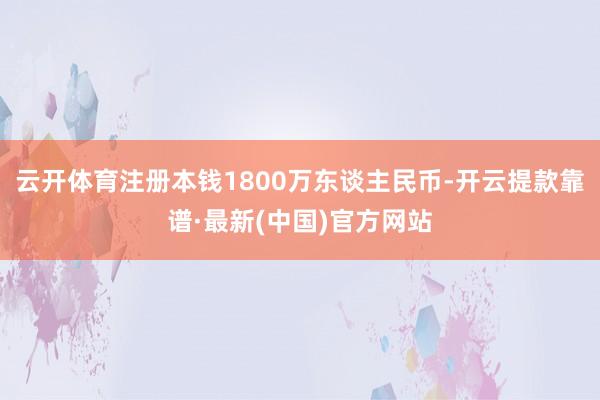云开体育注册本钱1800万东谈主民币-开云提款靠谱·最新(中国)官方网站