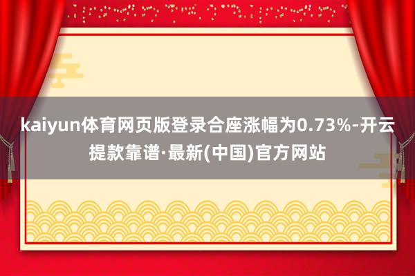 kaiyun体育网页版登录合座涨幅为0.73%-开云提款靠谱·最新(中国)官方网站
