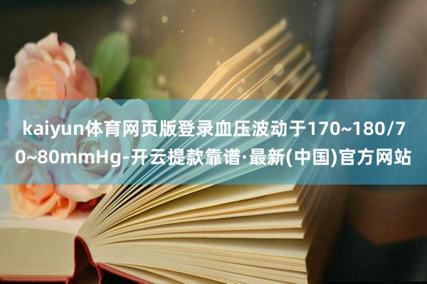 kaiyun体育网页版登录血压波动于170~180/70~80mmHg-开云提款靠谱·最新(中国)官方网站
