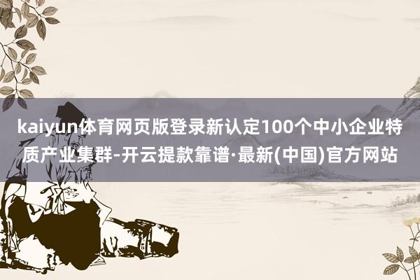 kaiyun体育网页版登录新认定100个中小企业特质产业集群-开云提款靠谱·最新(中国)官方网站