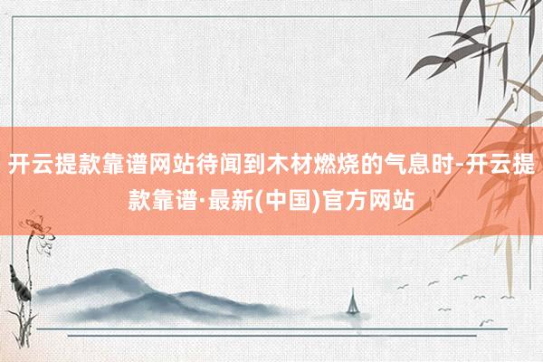 开云提款靠谱网站待闻到木材燃烧的气息时-开云提款靠谱·最新(中国)官方网站