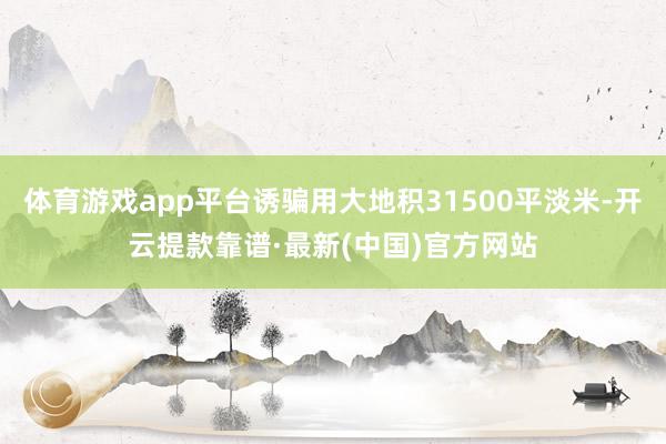 体育游戏app平台诱骗用大地积31500平淡米-开云提款靠谱·最新(中国)官方网站