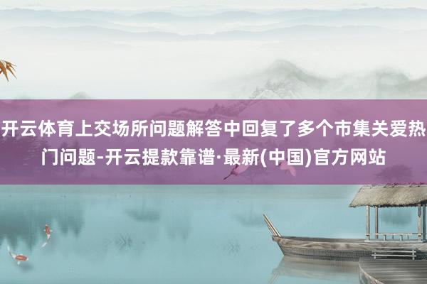 开云体育上交场所问题解答中回复了多个市集关爱热门问题-开云提款靠谱·最新(中国)官方网站