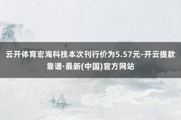 云开体育　　宏海科技本次刊行价为5.57元-开云提款靠谱·最新(中国)官方网站