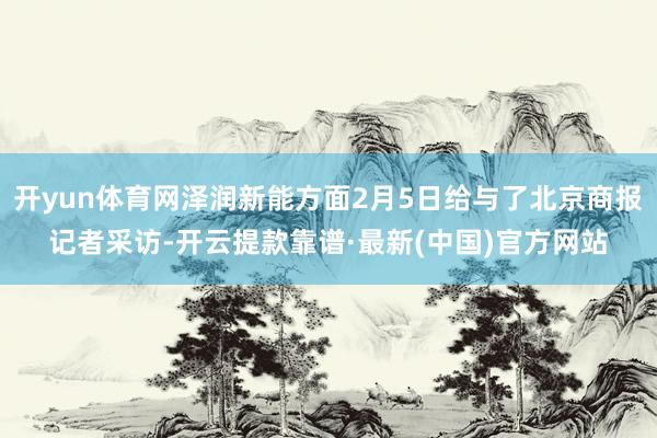 开yun体育网泽润新能方面2月5日给与了北京商报记者采访-开云提款靠谱·最新(中国)官方网站