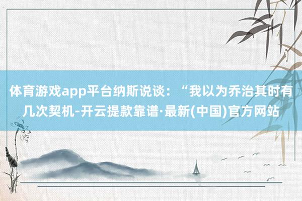 体育游戏app平台纳斯说谈：“我以为乔治其时有几次契机-开云提款靠谱·最新(中国)官方网站