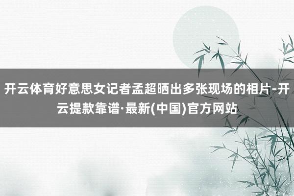 开云体育好意思女记者孟超晒出多张现场的相片-开云提款靠谱·最新(中国)官方网站