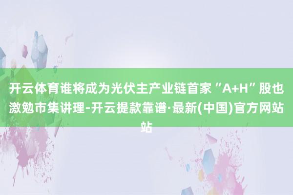 开云体育谁将成为光伏主产业链首家“A+H”股也激勉市集讲理-开云提款靠谱·最新(中国)官方网站