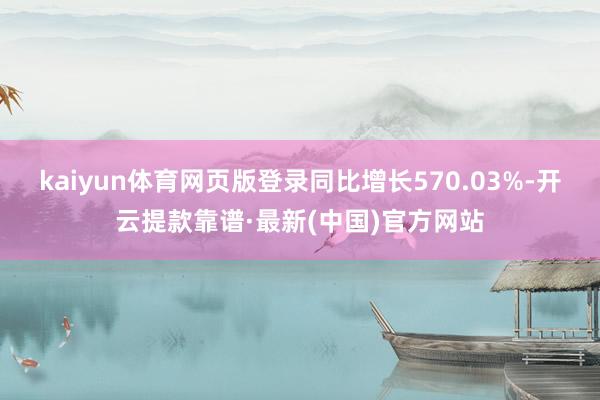 kaiyun体育网页版登录同比增长570.03%-开云提款靠谱·最新(中国)官方网站