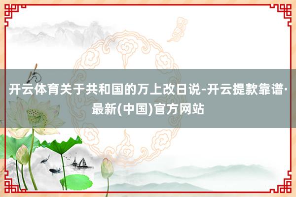 开云体育关于共和国的万上改日说-开云提款靠谱·最新(中国)官方网站