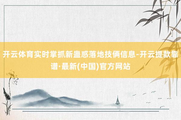 开云体育实时掌抓新蛊惑落地技俩信息-开云提款靠谱·最新(中国)官方网站