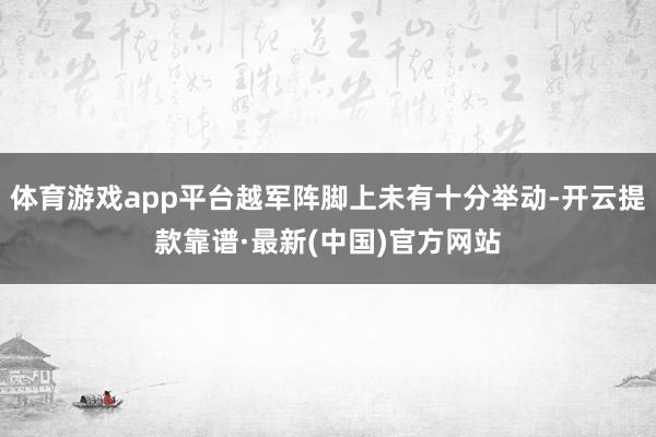 体育游戏app平台越军阵脚上未有十分举动-开云提款靠谱·最新(中国)官方网站