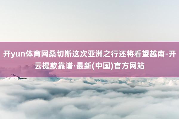 开yun体育网桑切斯这次亚洲之行还将看望越南-开云提款靠谱·最新(中国)官方网站
