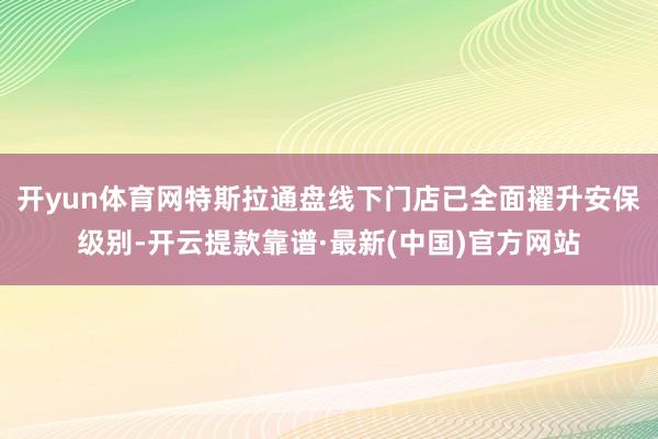 开yun体育网特斯拉通盘线下门店已全面擢升安保级别-开云提款靠谱·最新(中国)官方网站