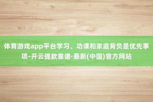 体育游戏app平台学习、功课和家庭背负是优先事项-开云提款靠谱·最新(中国)官方网站