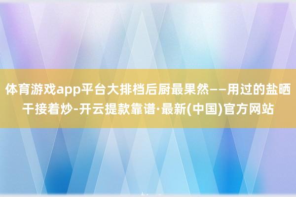 体育游戏app平台大排档后厨最果然——用过的盐晒干接着炒-开云提款靠谱·最新(中国)官方网站