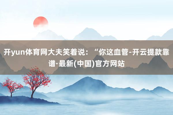 开yun体育网大夫笑着说：“你这血管-开云提款靠谱·最新(中国)官方网站