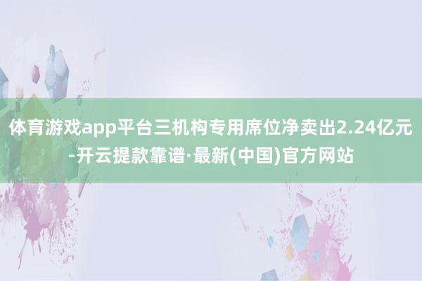 体育游戏app平台三机构专用席位净卖出2.24亿元-开云提款靠谱·最新(中国)官方网站