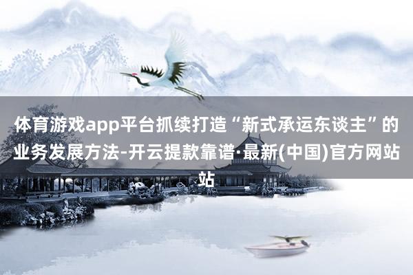 体育游戏app平台抓续打造“新式承运东谈主”的业务发展方法-开云提款靠谱·最新(中国)官方网站