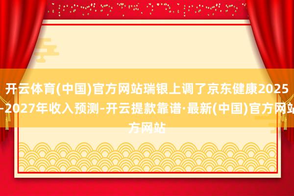 开云体育(中国)官方网站瑞银上调了京东健康2025—2027年收入预测-开云提款靠谱·最新(中国)官方网站