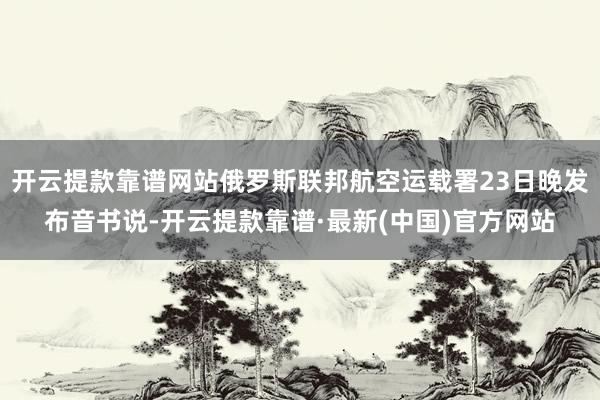 开云提款靠谱网站俄罗斯联邦航空运载署23日晚发布音书说-开云提款靠谱·最新(中国)官方网站