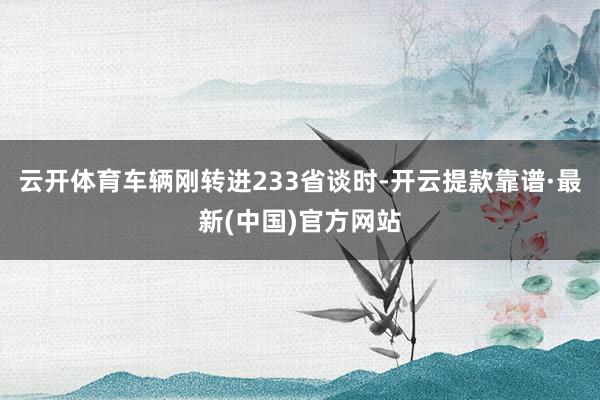 云开体育车辆刚转进233省谈时-开云提款靠谱·最新(中国)官方网站