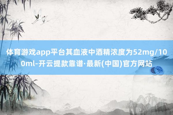 体育游戏app平台其血液中酒精浓度为52mg/100ml-开云提款靠谱·最新(中国)官方网站