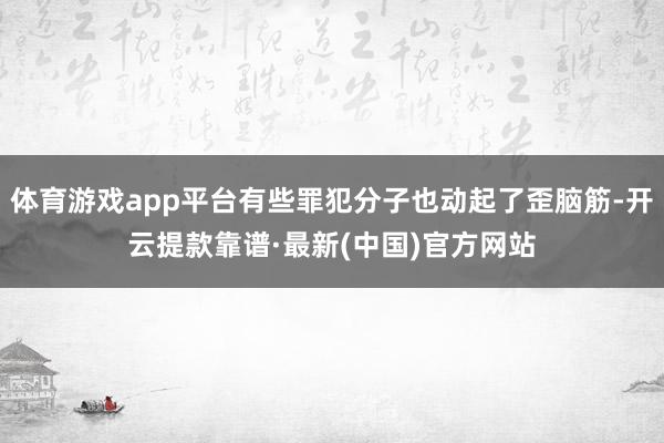 体育游戏app平台有些罪犯分子也动起了歪脑筋-开云提款靠谱·最新(中国)官方网站