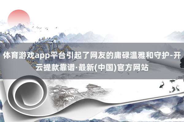 体育游戏app平台引起了网友的庸碌温雅和守护-开云提款靠谱·最新(中国)官方网站