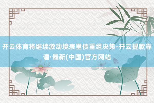 开云体育将继续激动境表里债重组决策-开云提款靠谱·最新(中国)官方网站