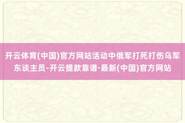 开云体育(中国)官方网站活动中俄军打死打伤乌军东谈主员-开云提款靠谱·最新(中国)官方网站